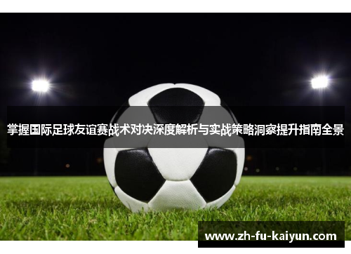 掌握国际足球友谊赛战术对决深度解析与实战策略洞察提升指南全景