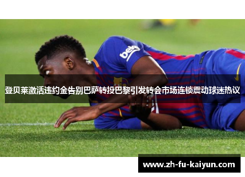 登贝莱激活违约金告别巴萨转投巴黎引发转会市场连锁震动球迷热议