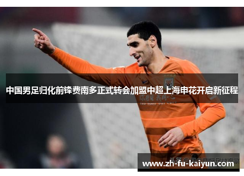 中国男足归化前锋费南多正式转会加盟中超上海申花开启新征程