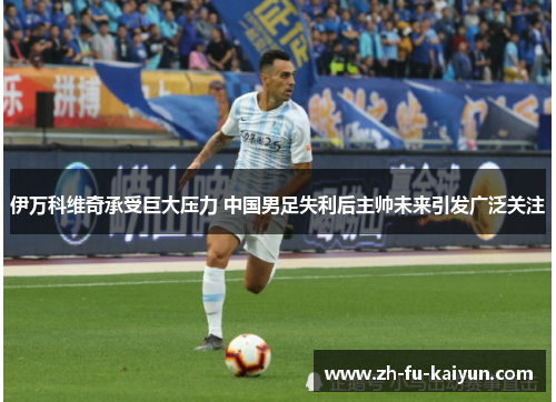 伊万科维奇承受巨大压力 中国男足失利后主帅未来引发广泛关注