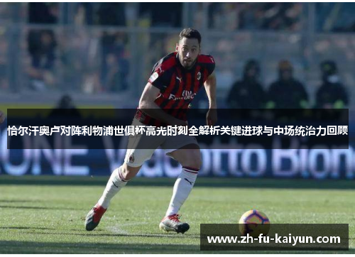 恰尔汗奥卢对阵利物浦世俱杯高光时刻全解析关键进球与中场统治力回顾